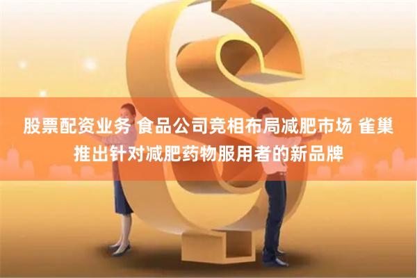 股票配资业务 食品公司竞相布局减肥市场 雀巢推出针对减肥药物服用者的新品牌