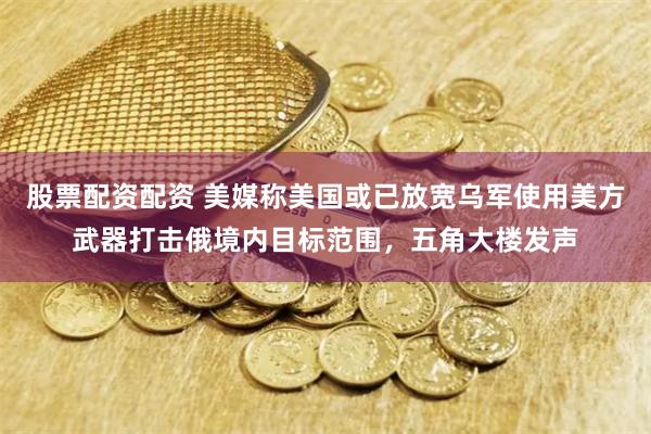 股票配资配资 美媒称美国或已放宽乌军使用美方武器打击俄境内目标范围，五角大楼发声