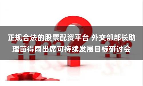 正规合法的股票配资平台 外交部部长助理苗得雨出席可持续发展目标研讨会