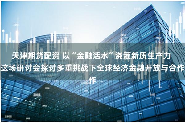 天津期货配资 以“金融活水”浇灌新质生产力 这场研讨会探讨多重挑战下全球经济金融开放与合作