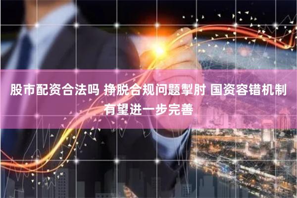 股市配资合法吗 挣脱合规问题掣肘 国资容错机制有望进一步完善