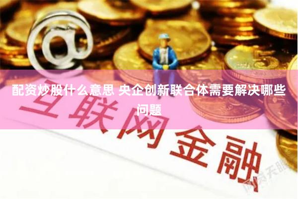 配资炒股什么意思 央企创新联合体需要解决哪些问题