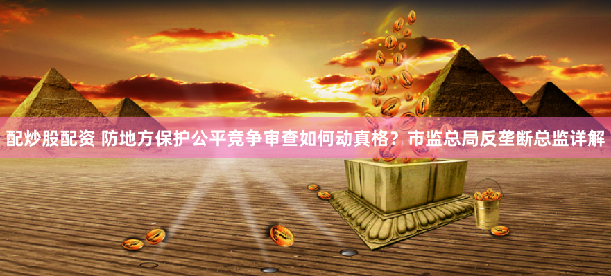 配炒股配资 防地方保护公平竞争审查如何动真格？市监总局反垄断总监详解