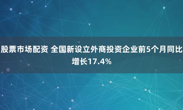 股票市场配资 全国新设立外商投资企业前5个月同比增长17.4%