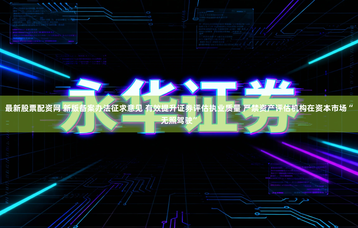 最新股票配资网 新版备案办法征求意见 有效提升证券评估执业质量 严禁资产评估机构在资本市场“无照驾驶”