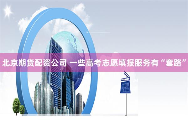 北京期货配资公司 一些高考志愿填报服务有“套路”