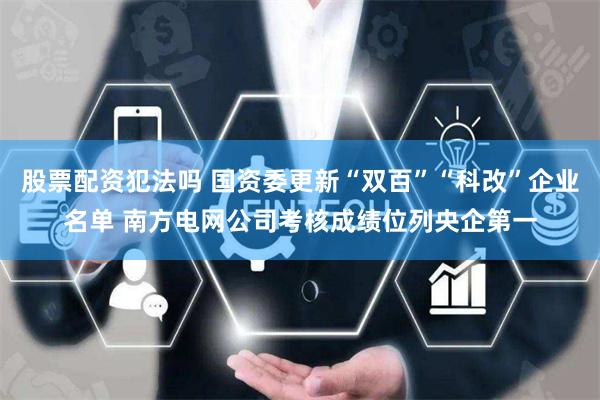 股票配资犯法吗 国资委更新“双百”“科改”企业名单 南方电网公司考核成绩位列央企第一