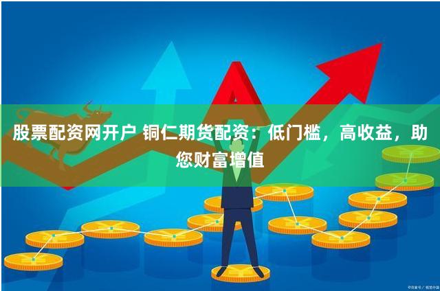 股票配资网开户 铜仁期货配资：低门槛，高收益，助您财富增值