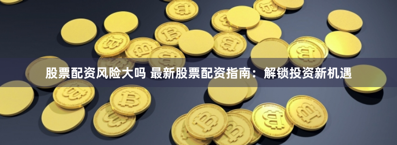 股票配资风险大吗 最新股票配资指南：解锁投资新机遇