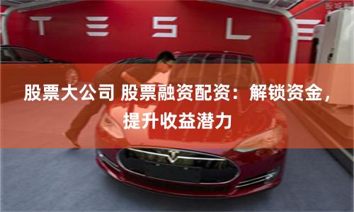 股票大公司 股票融资配资：解锁资金，提升收益潜力