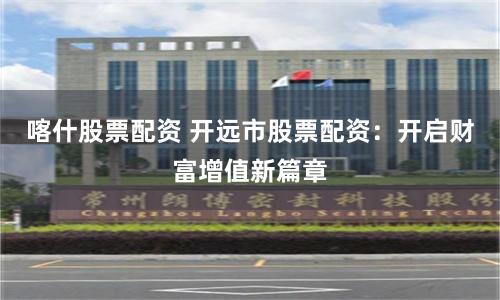 喀什股票配资 开远市股票配资：开启财富增值新篇章