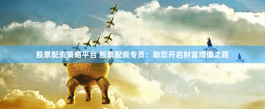 股票配资策略平台 股票配资专员：助您开启财富增值之路