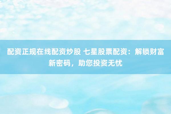 配资正规在线配资炒股 七星股票配资：解锁财富新密码，助您投资无忧