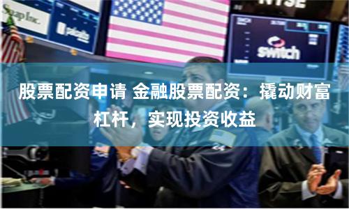 股票配资申请 金融股票配资：撬动财富杠杆，实现投资收益
