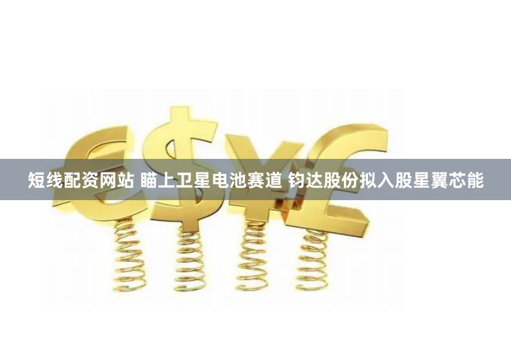 短线配资网站 瞄上卫星电池赛道 钧达股份拟入股星翼芯能