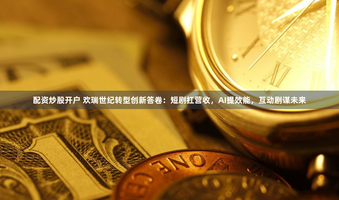 配资炒股开户 欢瑞世纪转型创新答卷：短剧扛营收，AI提效能，互动剧谋未来