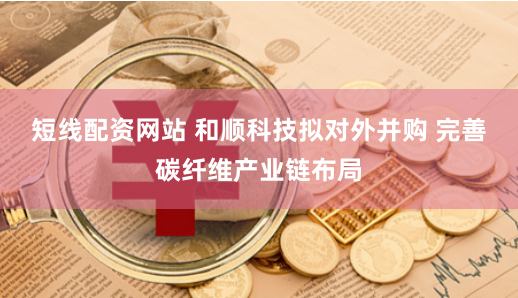 短线配资网站 和顺科技拟对外并购 完善碳纤维产业链布局