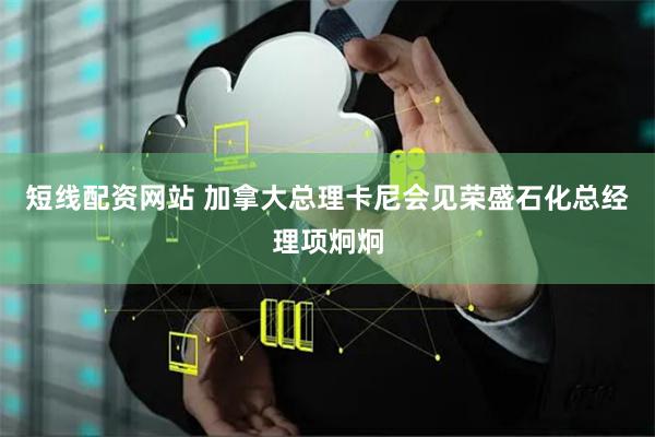 短线配资网站 加拿大总理卡尼会见荣盛石化总经理项炯炯