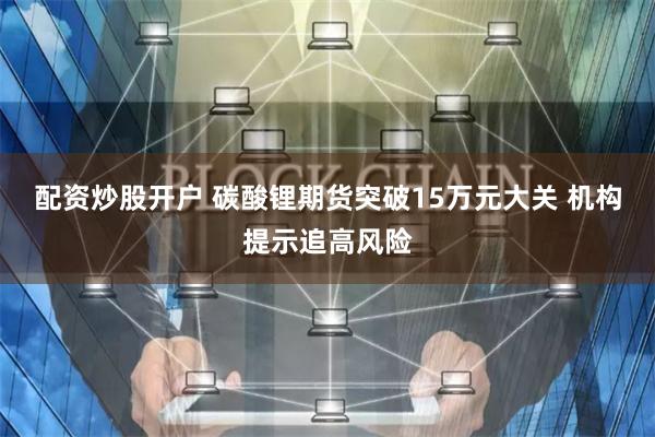配资炒股开户 碳酸锂期货突破15万元大关 机构提示追高风险
