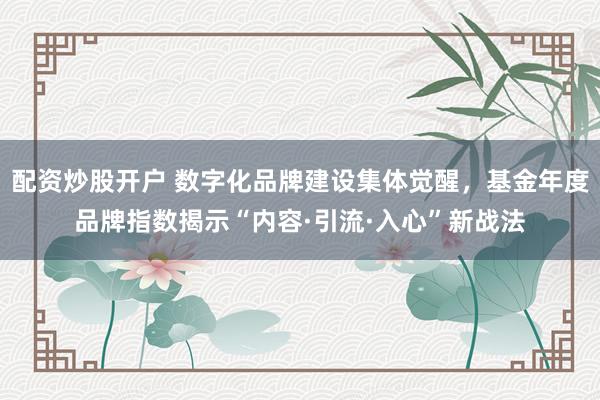 配资炒股开户 数字化品牌建设集体觉醒，基金年度品牌指数揭示“内容·引流·入心”新战法