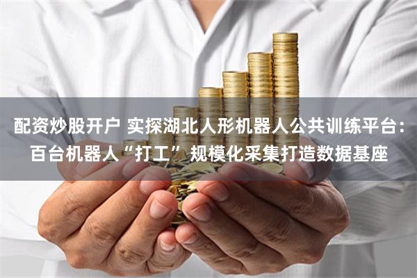 配资炒股开户 实探湖北人形机器人公共训练平台：百台机器人“打工” 规模化采集打造数据基座