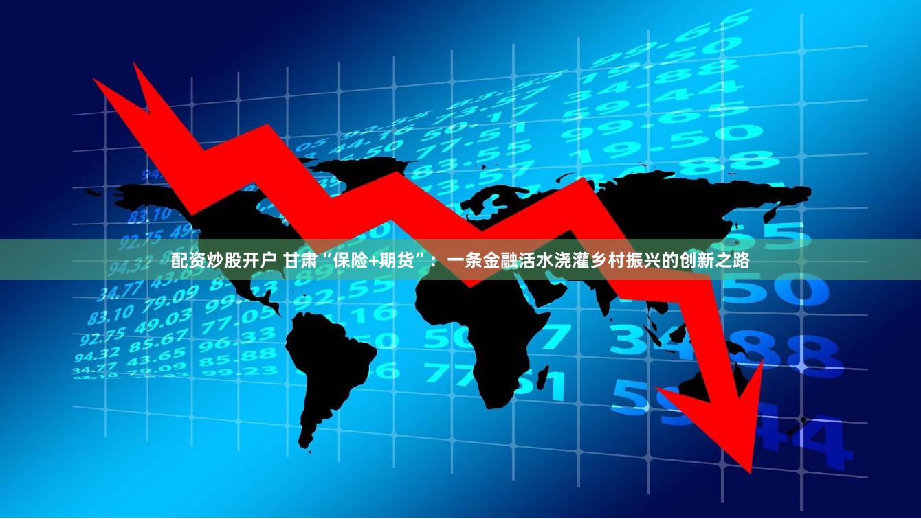 配资炒股开户 甘肃“保险+期货”：一条金融活水浇灌乡村振兴的创新之路