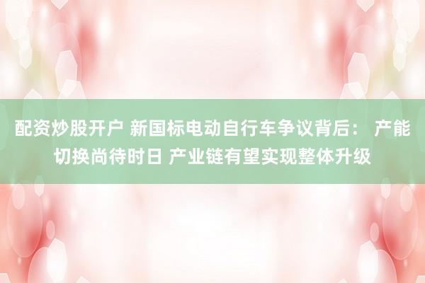 配资炒股开户 新国标电动自行车争议背后： 产能切换尚待时日 产业链有望实现整体升级