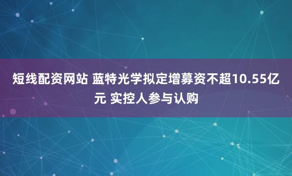 短线配资网站 蓝特光学拟定增募资不超10.55亿元 实控人参与认购