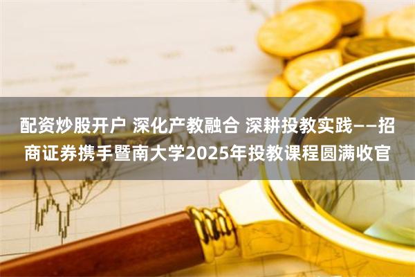 配资炒股开户 深化产教融合 深耕投教实践——招商证券携手暨南大学2025年投教课程圆满收官