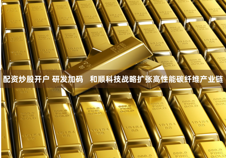 配资炒股开户 研发加码   和顺科技战略扩张高性能碳纤维产业链