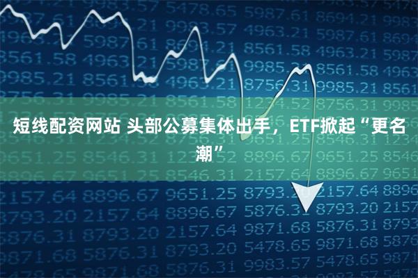 短线配资网站 头部公募集体出手，ETF掀起“更名潮”