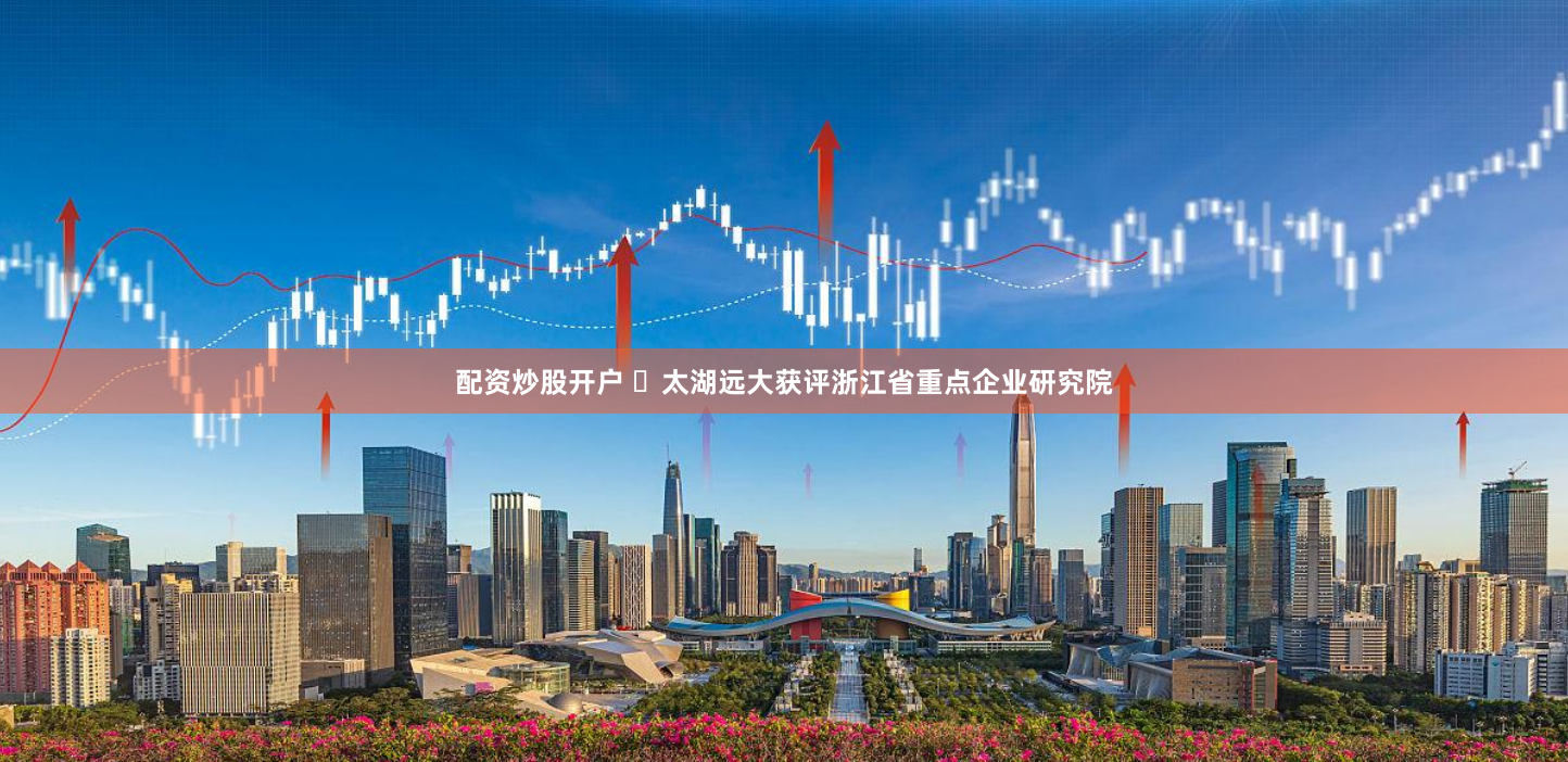 配资炒股开户 ​太湖远大获评浙江省重点企业研究院