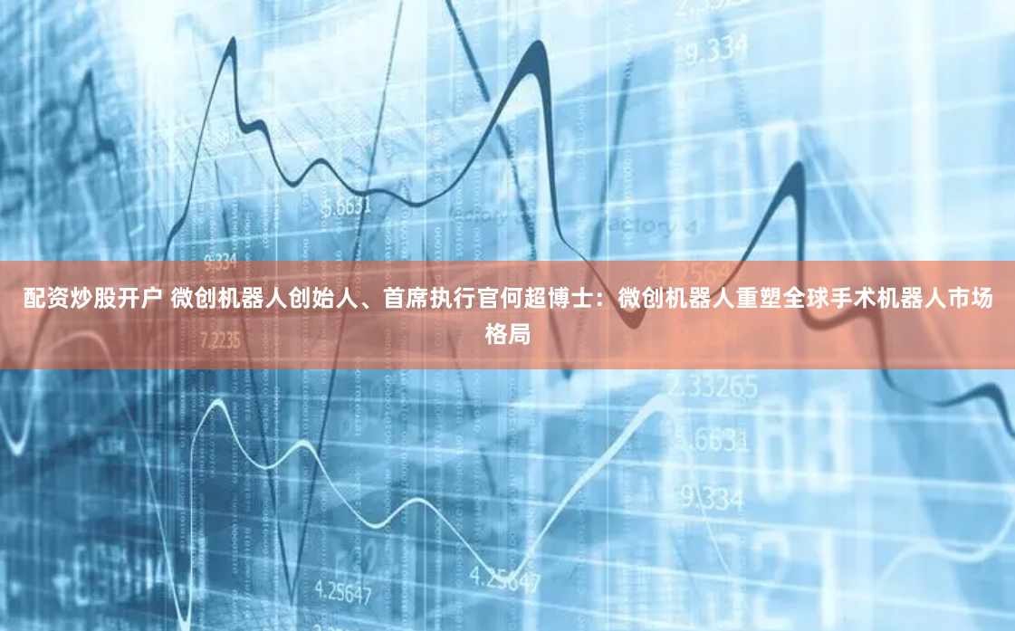 配资炒股开户 微创机器人创始人、首席执行官何超博士：微创机器人重塑全球手术机器人市场格局
