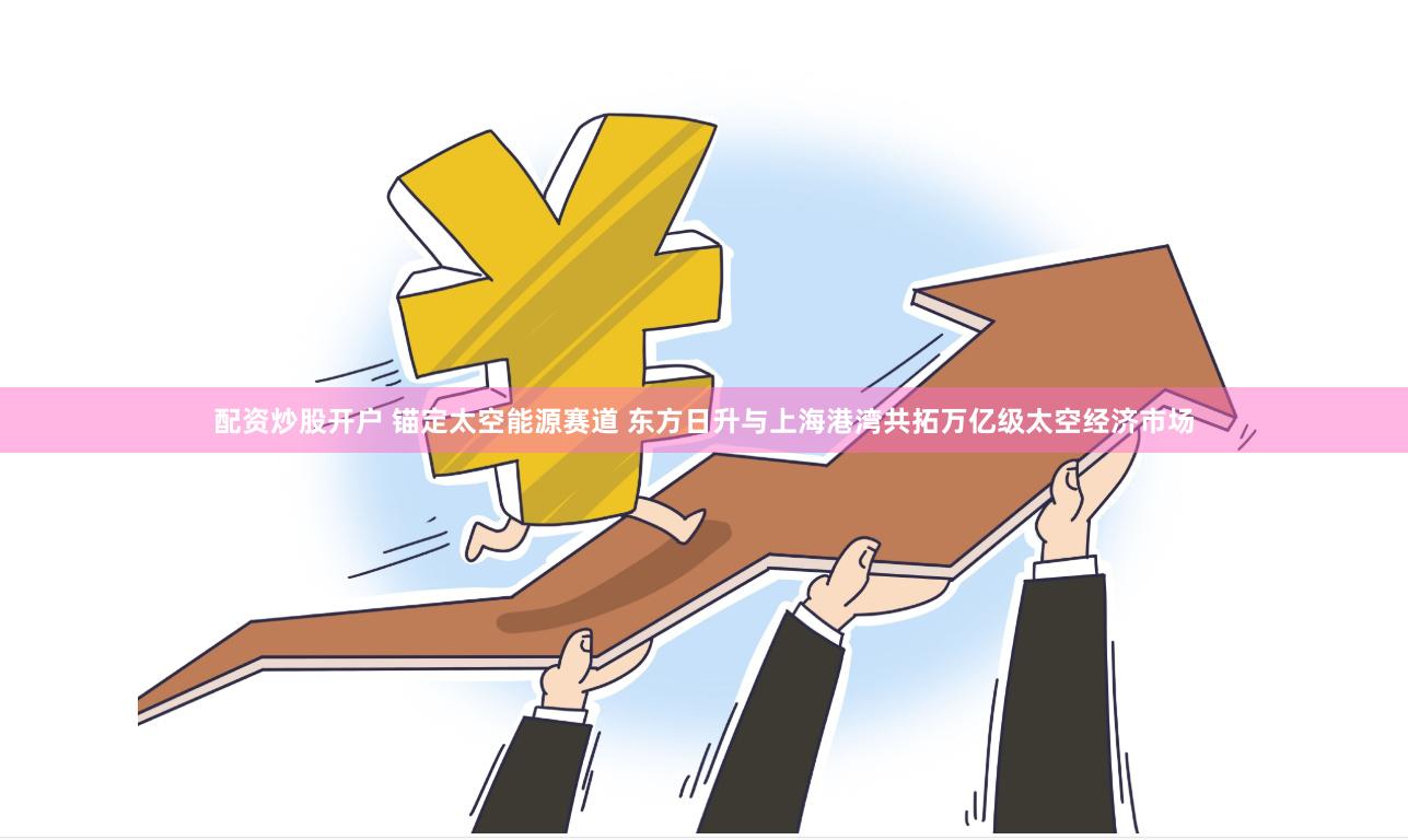 配资炒股开户 锚定太空能源赛道 东方日升与上海港湾共拓万亿级太空经济市场