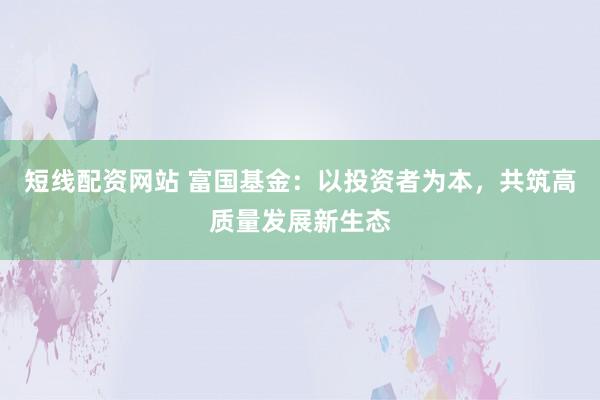 短线配资网站 富国基金：以投资者为本，共筑高质量发展新生态